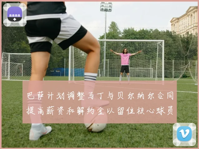 巴萨计划调整马丁与贝尔纳尔合同提高薪资和解约金以留住核心球员