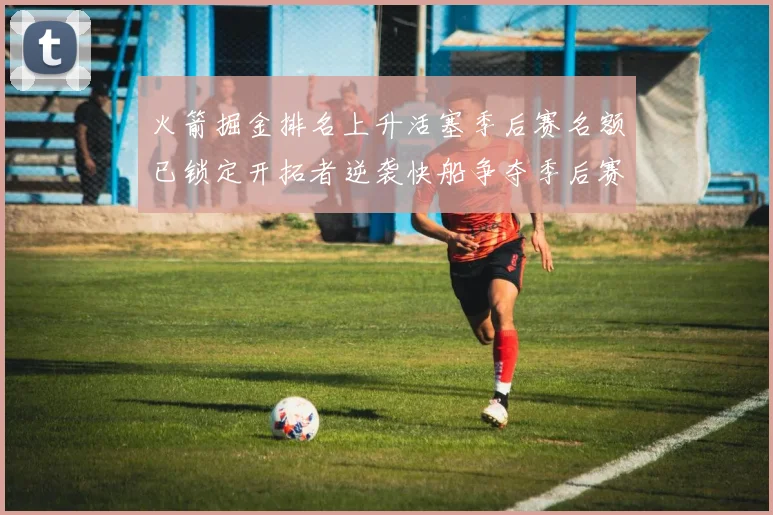 火箭掘金排名上升活塞季后赛名额已锁定开拓者逆袭快船争夺季后赛资格