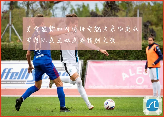 芬奇盛赞加内特传奇魅力亲临更衣室与队友互动点亮特别之夜