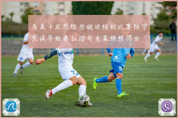 乌度卡反思险些被逆转的比赛防守失误导致弗拉格与克莱频频得分