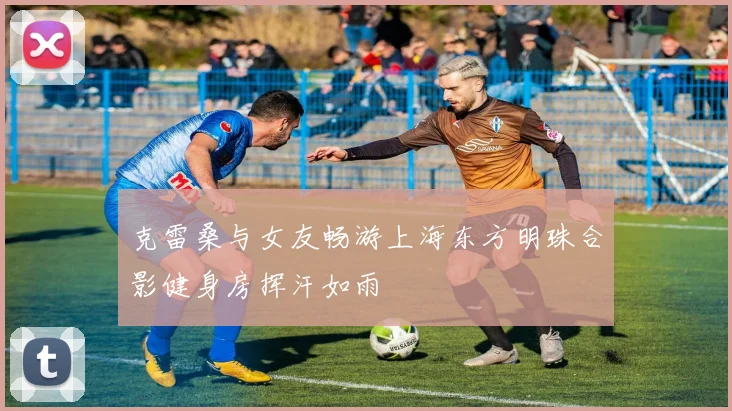 克雷桑与女友畅游上海东方明珠合影健身房挥汗如雨