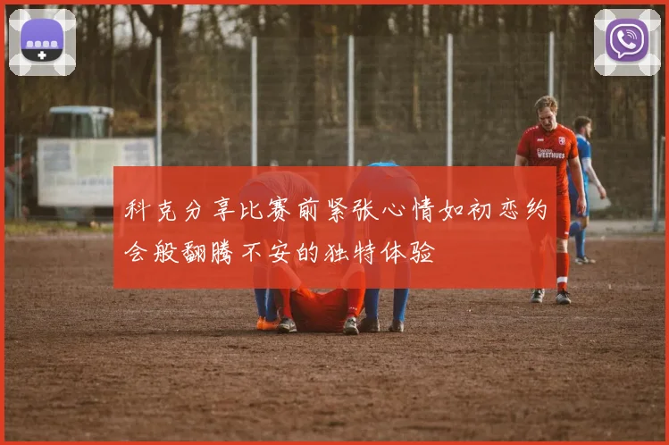 科克分享比赛前紧张心情如初恋约会般翻腾不安的独特体验