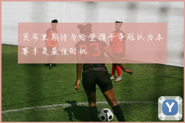 莫布里期待与哈登携手争冠认为本赛季是最佳时机
