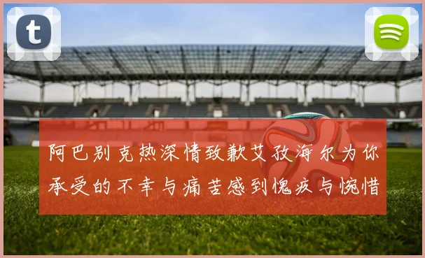 阿巴别克热深情致歉艾孜海尔为你承受的不幸与痛苦感到愧疚与惋惜