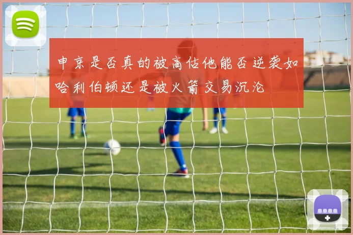 申京是否真的被高估他能否逆袭如哈利伯顿还是被火箭交易沉沦