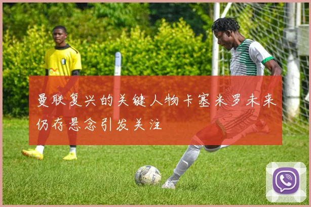 曼联复兴的关键人物卡塞米罗未来仍存悬念引发关注
