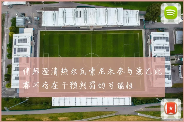 律师澄清热尔瓦索尼未参与意乙比赛不存在干预判罚的可能性