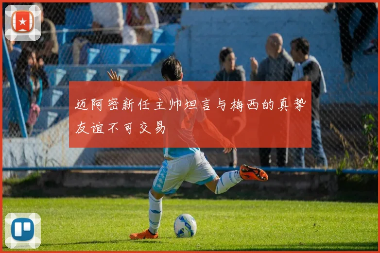 迈阿密新任主帅坦言与梅西的真挚友谊不可交易