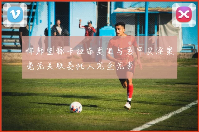 律师坚称卡拉菲奥里与意甲卖淫案毫无关联委托人完全无辜