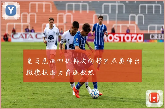 皇马危机四伏再次向穆里尼奥伸出橄榄枝成为首选教练
