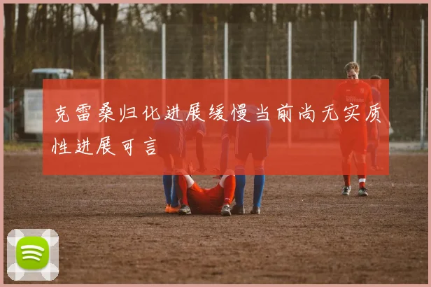 克雷桑归化进展缓慢当前尚无实质性进展可言
