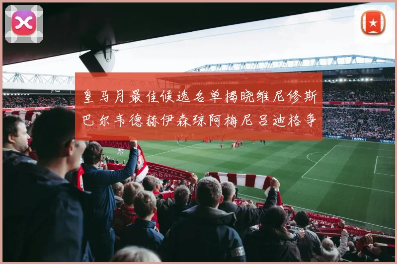 皇马月最佳候选名单揭晓维尼修斯巴尔韦德赫伊森琼阿梅尼吕迪格争夺荣誉
