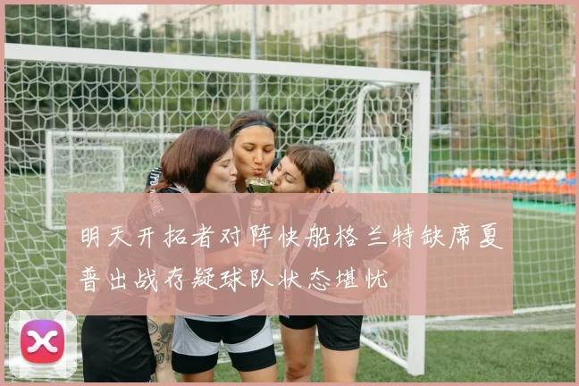 明天开拓者对阵快船格兰特缺席夏普出战存疑球队状态堪忧