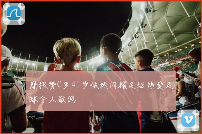 摩根赞C罗41岁依然闪耀足坛热爱足球令人敬佩