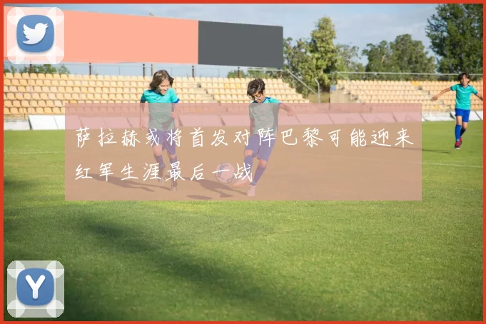 萨拉赫或将首发对阵巴黎可能迎来红军生涯最后一战
