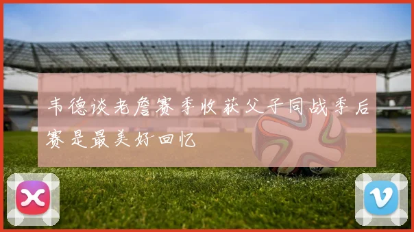 韦德谈老詹赛季收获父子同战季后赛是最美好回忆